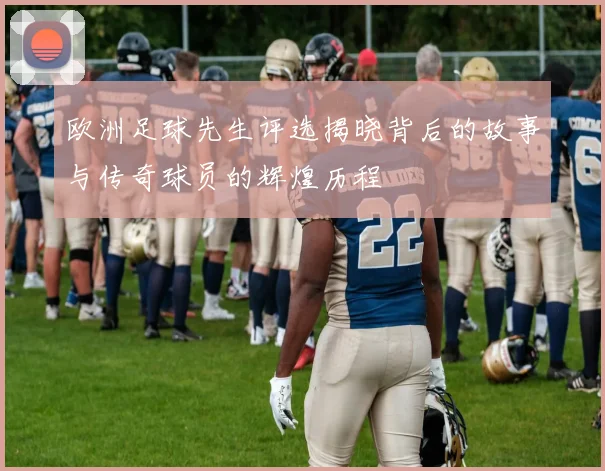 欧洲足球先生评选揭晓背后的故事与传奇球员的辉煌历程