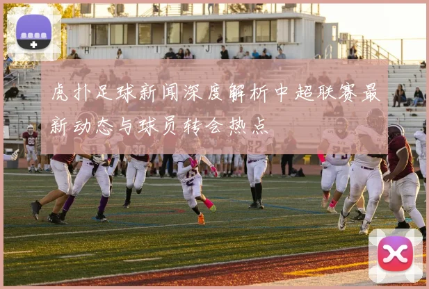 虎扑足球新闻深度解析中超联赛最新动态与球员转会热点