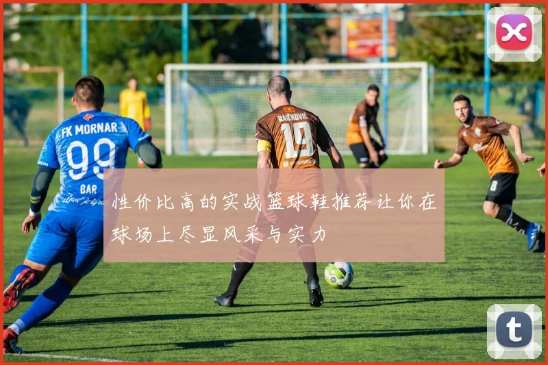 性价比高的实战篮球鞋推荐让你在球场上尽显风采与实力
