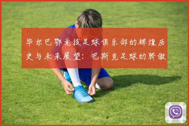 毕尔巴鄂竞技足球俱乐部的辉煌历史与未来展望：巴斯克足球的骄傲与传承