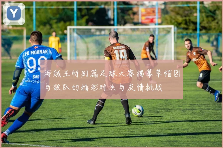 海贼王特别篇足球大赛揭幕草帽团与敌队的精彩对决与友情挑战